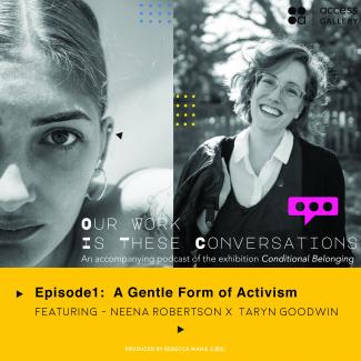 An image with the combined black and white portraits of Neena Robertson and Taryn Goodwin on top of a bright yellow rectangle.   There is the white text “Our Work Is These Conversations An accompanying podcast of the exhibition Conditional Belonging” at the bottom of the portraits; and black text “EP1: A Gentle Form of Activism featuring Neena Robertson and Taryn Goodwin” in the yellow area.